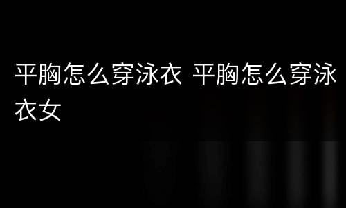 平胸怎么穿泳衣 平胸怎么穿泳衣女