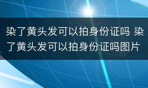 染了黄头发可以拍身份证吗 染了黄头发可以拍身份证吗图片