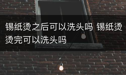 锡纸烫之后可以洗头吗 锡纸烫烫完可以洗头吗