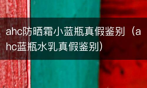 ahc防晒霜小蓝瓶真假鉴别（ahc蓝瓶水乳真假鉴别）