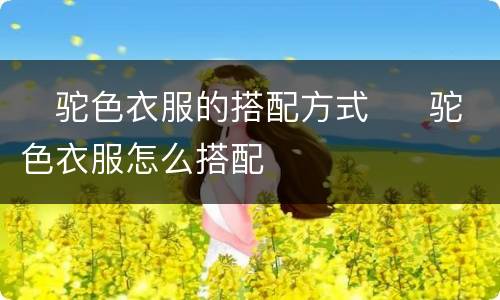 ​驼色衣服的搭配方式  ​驼色衣服怎么搭配