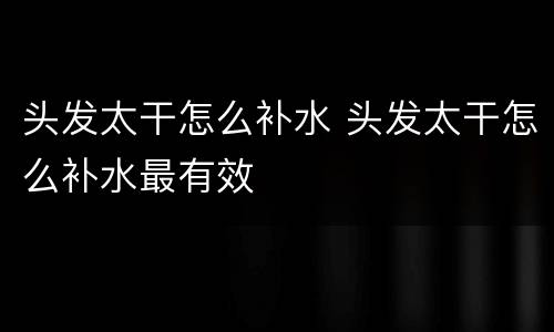 头发太干怎么补水 头发太干怎么补水最有效