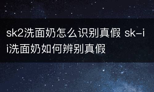 sk2洗面奶怎么识别真假 sk-ii洗面奶如何辨别真假