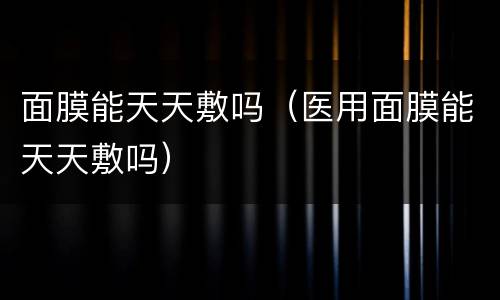 面膜能天天敷吗（医用面膜能天天敷吗）