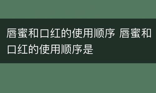 唇蜜和口红的使用顺序 唇蜜和口红的使用顺序是