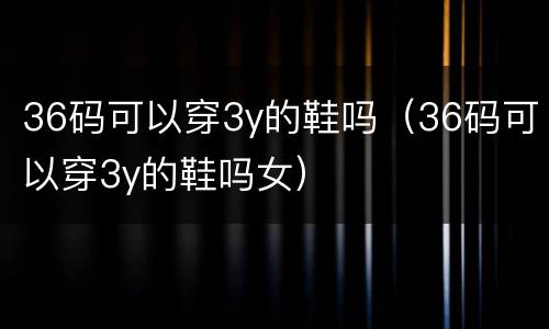 36码可以穿3y的鞋吗（36码可以穿3y的鞋吗女）