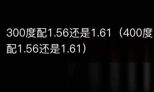 300度配1.56还是1.61（400度配1.56还是1.61）