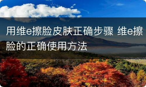 用维e擦脸皮肤正确步骤 维e擦脸的正确使用方法