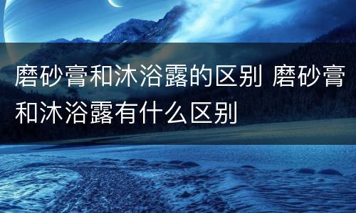 磨砂膏和沐浴露的区别 磨砂膏和沐浴露有什么区别