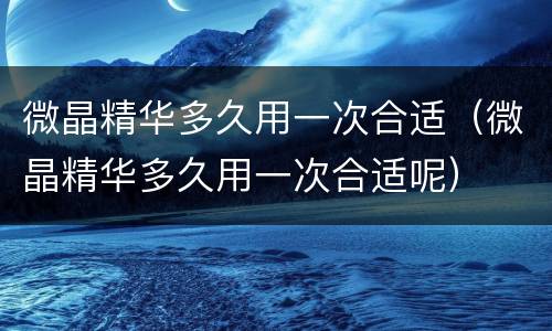 微晶精华多久用一次合适（微晶精华多久用一次合适呢）