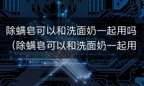 除螨皂可以和洗面奶一起用吗（除螨皂可以和洗面奶一起用吗）