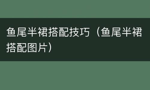 鱼尾半裙搭配技巧（鱼尾半裙搭配图片）