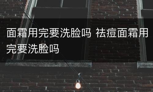 面霜用完要洗脸吗 祛痘面霜用完要洗脸吗