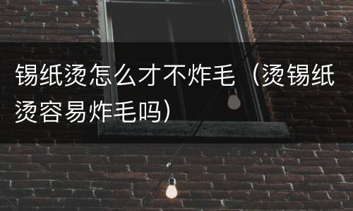 锡纸烫怎么才不炸毛（烫锡纸烫容易炸毛吗）