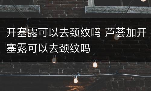 开塞露可以去颈纹吗 芦荟加开塞露可以去颈纹吗