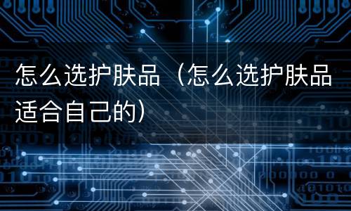 怎么选护肤品（怎么选护肤品适合自己的）
