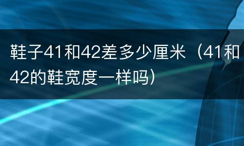 鞋子41和42差多少厘米（41和42的鞋宽度一样吗）