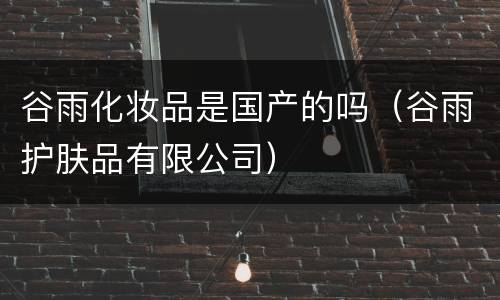 谷雨化妆品是国产的吗（谷雨护肤品有限公司）