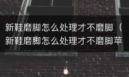 新鞋磨脚怎么处理才不磨脚（新鞋磨脚怎么处理才不磨脚苹果11如何设置定时开机）
