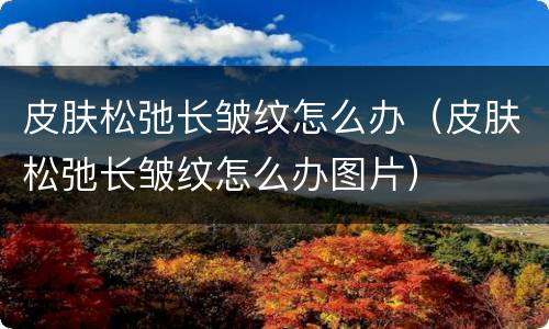 皮肤松弛长皱纹怎么办（皮肤松弛长皱纹怎么办图片）