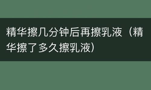精华擦几分钟后再擦乳液（精华擦了多久擦乳液）