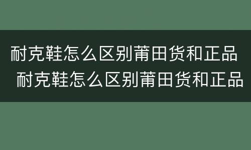 耐克鞋怎么区别莆田货和正品 耐克鞋怎么区别莆田货和正品8
