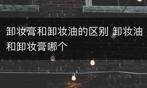 卸妆膏和卸妆油的区别 卸妆油和卸妆膏哪个