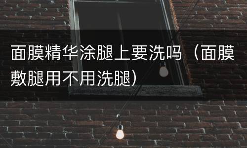 面膜精华涂腿上要洗吗（面膜敷腿用不用洗腿）