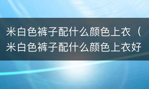 米白色裤子配什么颜色上衣（米白色裤子配什么颜色上衣好看图片男）