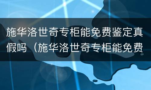 施华洛世奇专柜能免费鉴定真假吗（施华洛世奇专柜能免费鉴定真假吗?）