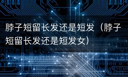 脖子短留长发还是短发（脖子短留长发还是短发女）