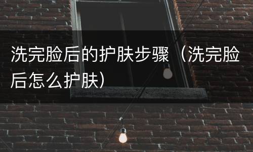 洗完脸后的护肤步骤（洗完脸后怎么护肤）