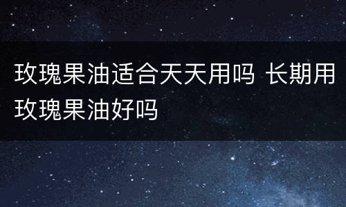 玫瑰果油适合天天用吗 长期用玫瑰果油好吗