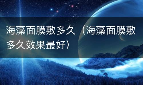 海藻面膜敷多久（海藻面膜敷多久效果最好）