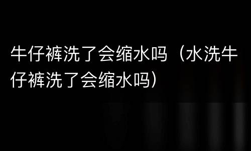 牛仔裤洗了会缩水吗（水洗牛仔裤洗了会缩水吗）
