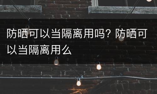 防晒可以当隔离用吗? 防晒可以当隔离用么