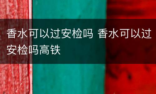 香水可以过安检吗 香水可以过安检吗高铁
