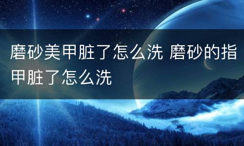 磨砂美甲脏了怎么洗 磨砂的指甲脏了怎么洗