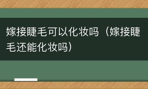 嫁接睫毛可以化妆吗（嫁接睫毛还能化妆吗）