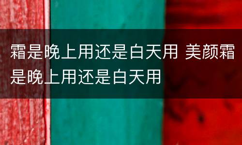 霜是晚上用还是白天用 美颜霜是晚上用还是白天用