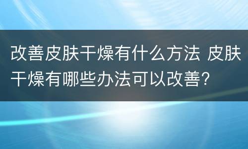 改善皮肤干燥有什么方法 皮肤干燥有哪些办法可以改善?