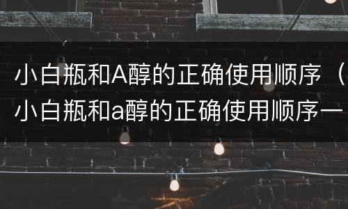 小白瓶和A醇的正确使用顺序（小白瓶和a醇的正确使用顺序一样吗）