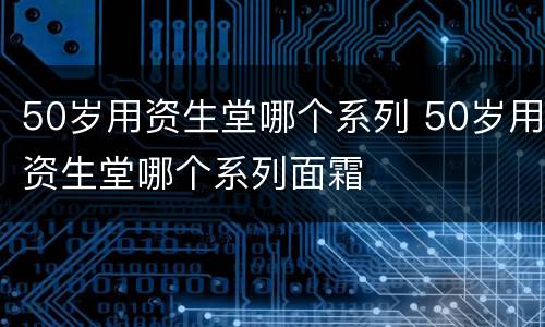 50岁用资生堂哪个系列 50岁用资生堂哪个系列面霜
