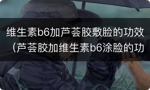 维生素b6加芦荟胶敷脸的功效（芦荟胶加维生素b6涂脸的功效）