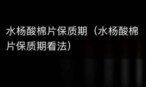 水杨酸棉片保质期（水杨酸棉片保质期看法）
