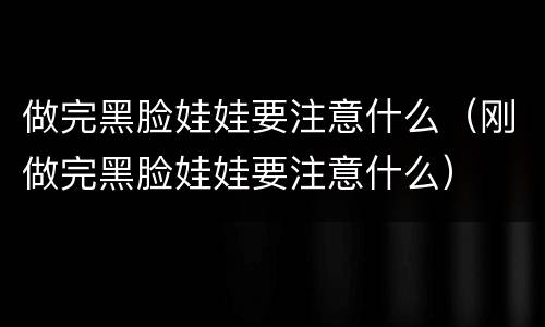 做完黑脸娃娃要注意什么（刚做完黑脸娃娃要注意什么）