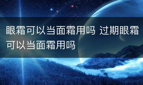 眼霜可以当面霜用吗 过期眼霜可以当面霜用吗