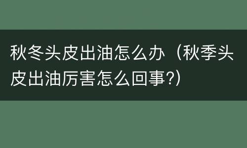 秋冬头皮出油怎么办（秋季头皮出油厉害怎么回事?）