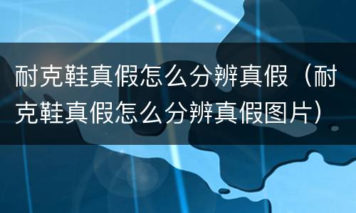 耐克鞋真假怎么分辨真假（耐克鞋真假怎么分辨真假图片）