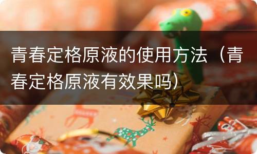 青春定格原液的使用方法（青春定格原液有效果吗）